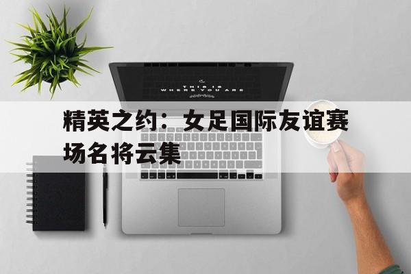 精英之约：女足国际友谊赛场名将云集的简单介绍
