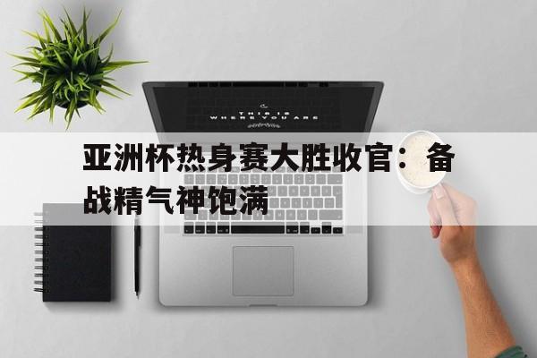 亚洲杯热身赛大胜收官：备战精气神饱满的简单介绍